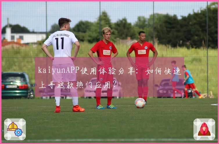 kaiyunAPP使用体验分享：如何快速上手这款热门应用？